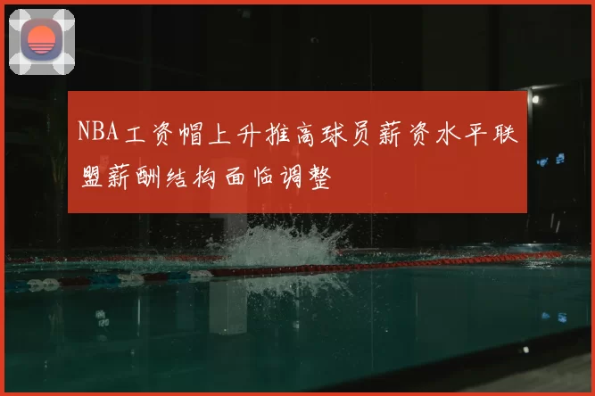 NBA工资帽上升推高球员薪资水平联盟薪酬结构面临调整
