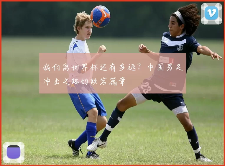 我们离世界杯还有多远?中国男足冲击之路的跌宕篇章