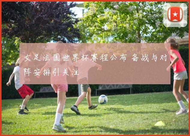 女足法国世界杯赛程公布 备战与对阵安排引关注