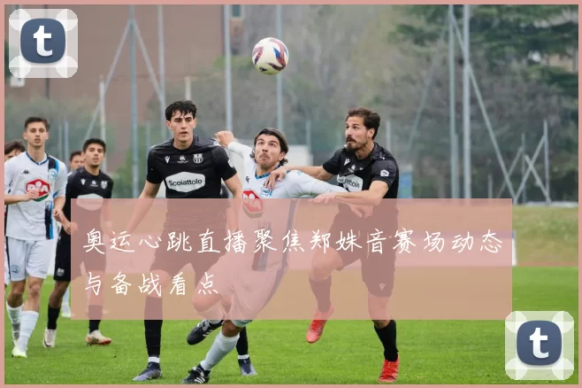 奥运心跳直播聚焦郑姝音赛场动态与备战看点