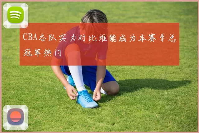 CBA各队实力对比谁能成为本赛季总冠军热门