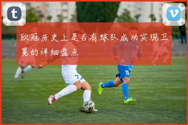 欧冠历史上是否有球队成功实现卫冕的详细盘点