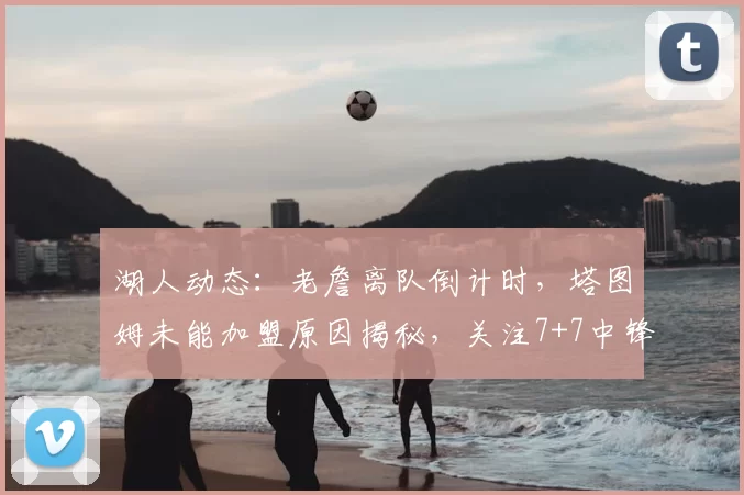 湖人动态:老詹离队倒计时,塔图姆未能加盟原因揭秘,关注7+7中锋_米西_勒布朗·詹姆斯_1