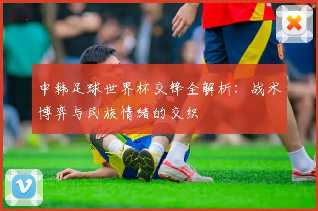 中韩足球世界杯交锋全解析：战术博弈与民族情绪的交织